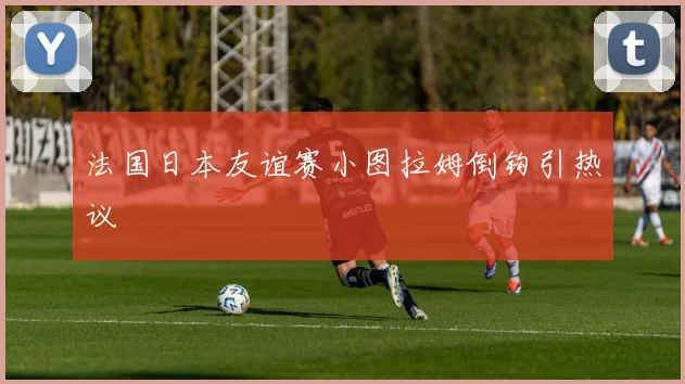 法国日本友谊赛小图拉姆倒钩引热议