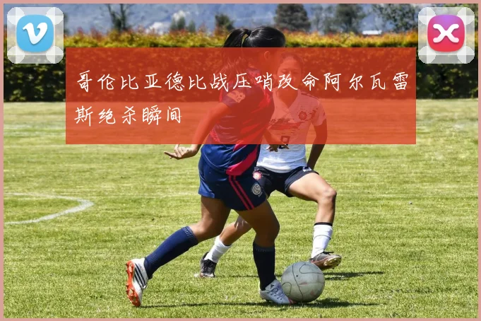 哥伦比亚德比战压哨改命阿尔瓦雷斯绝杀瞬间