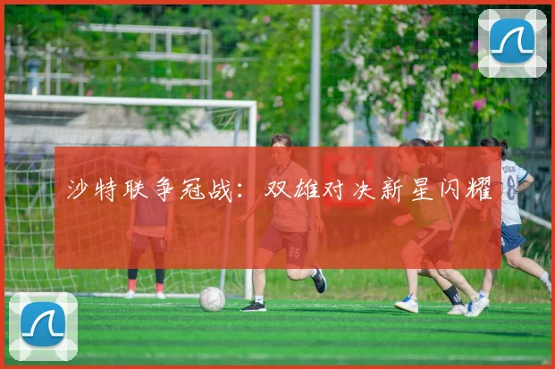 沙特联争冠战:双雄对决新星闪耀