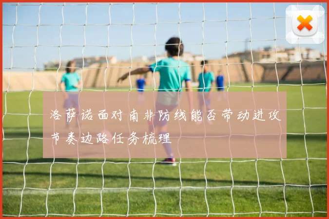 洛萨诺面对南非防线能否带动进攻节奏边路任务梳理