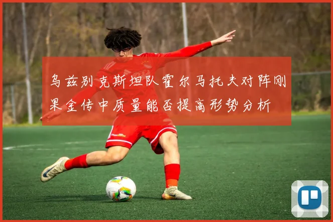 乌兹别克斯坦队霍尔马托夫对阵刚果金传中质量能否提高形势分析