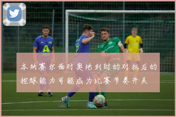 本纳赛尔面对奥地利时的对抗后的控球能力可能成为比赛节奏开关