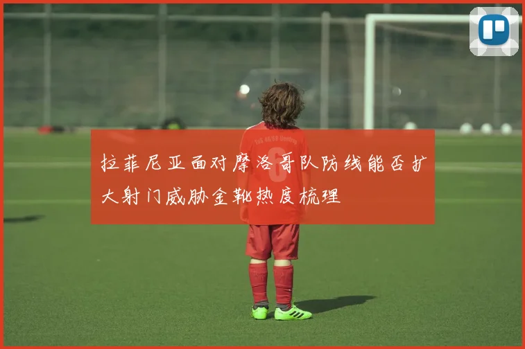 拉菲尼亚面对摩洛哥队防线能否扩大射门威胁金靴热度梳理