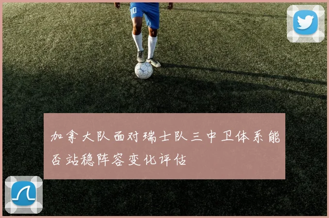 加拿大队面对瑞士队三中卫体系能否站稳阵容变化评估