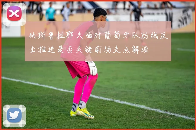纳斯鲁拉耶夫面对葡萄牙队防线反击推进是否关键前场支点解读