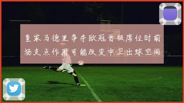 皇家马德里争夺欧冠晋级席位时前场支点作用可能改变中卫出球空间