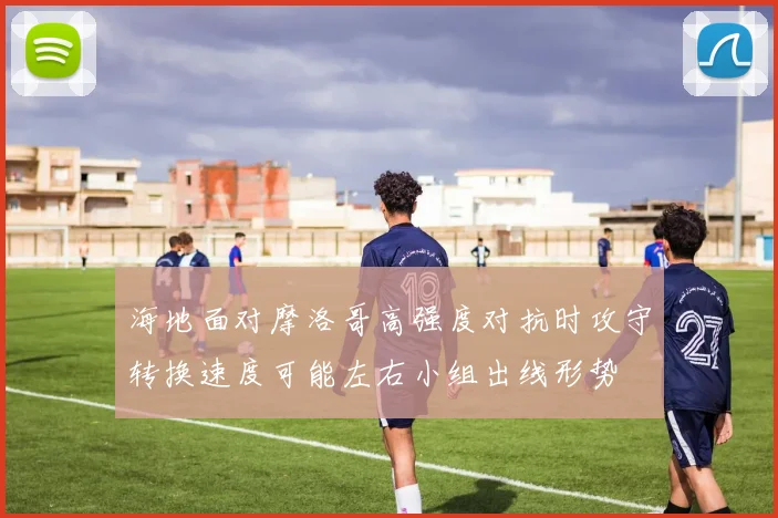 海地面对摩洛哥高强度对抗时攻守转换速度可能左右小组出线形势