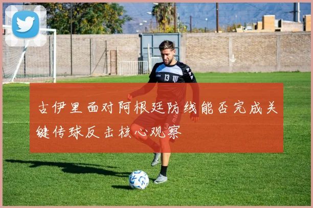 古伊里面对阿根廷防线能否完成关键传球反击核心观察