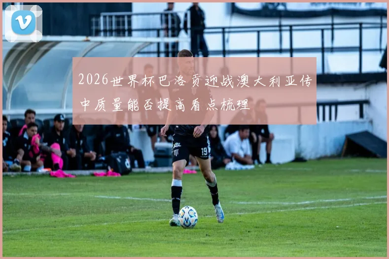 2026世界杯巴洛贡迎战澳大利亚传中质量能否提高看点梳理
