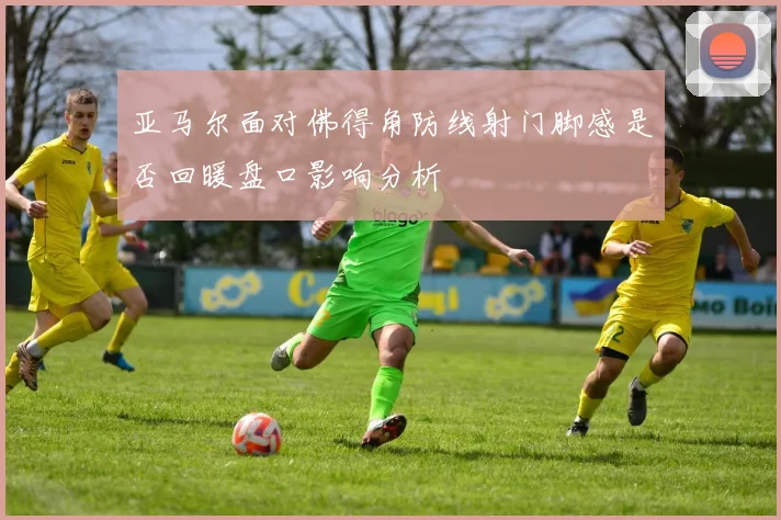 亚马尔面对佛得角防线射门脚感是否回暖盘口影响分析