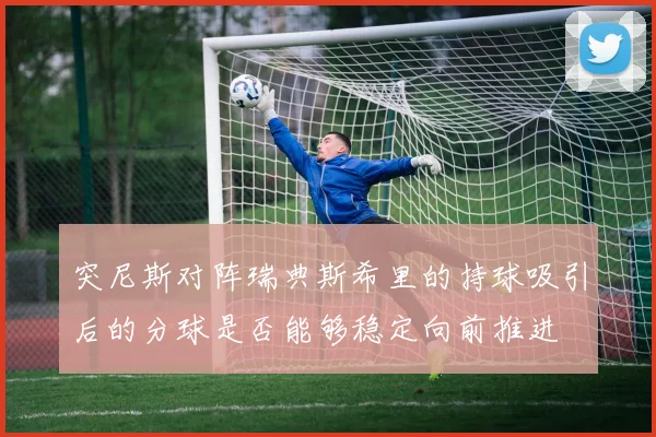 突尼斯对阵瑞典斯希里的持球吸引后的分球是否能够稳定向前推进
