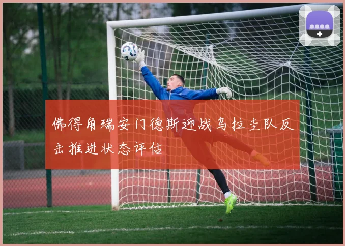 佛得角瑞安门德斯迎战乌拉圭队反击推进状态评估