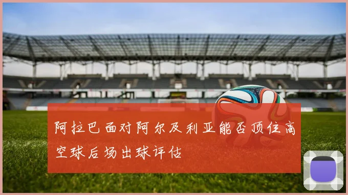 阿拉巴面对阿尔及利亚能否顶住高空球后场出球评估