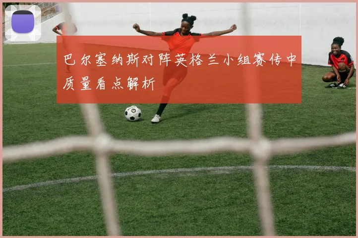 巴尔塞纳斯对阵英格兰小组赛传中质量看点解析