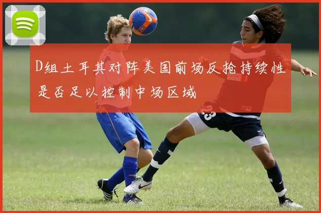 D组土耳其对阵美国前场反抢持续性是否足以控制中场区域