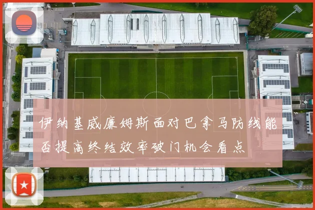 伊纳基威廉姆斯面对巴拿马防线能否提高终结效率破门机会看点