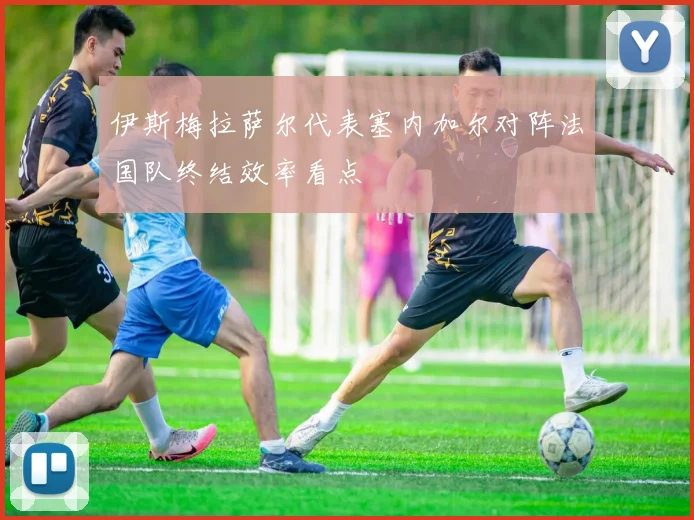 伊斯梅拉萨尔代表塞内加尔对阵法国队终结效率看点