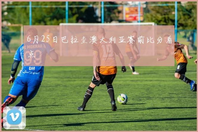 6月25日巴拉圭澳大利亚赛前比分看点