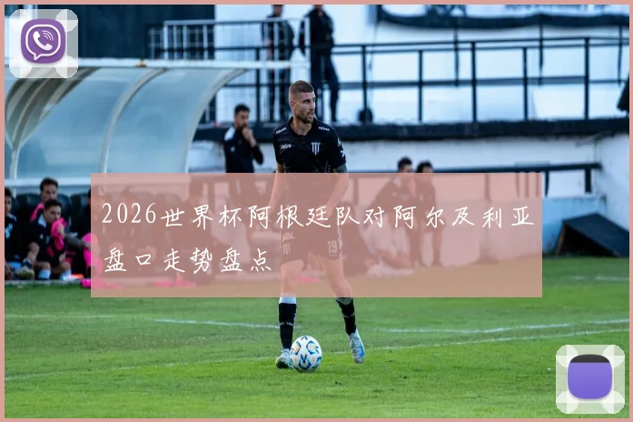 2026世界杯阿根廷队对阿尔及利亚盘口走势盘点