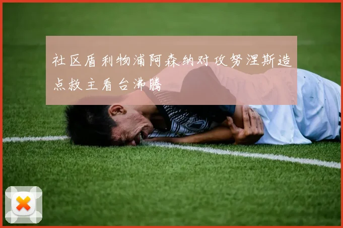 社区盾利物浦阿森纳对攻努涅斯造点救主看台沸腾