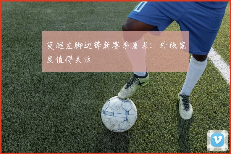 英超左脚边锋新赛季看点:外线宽度值得关注