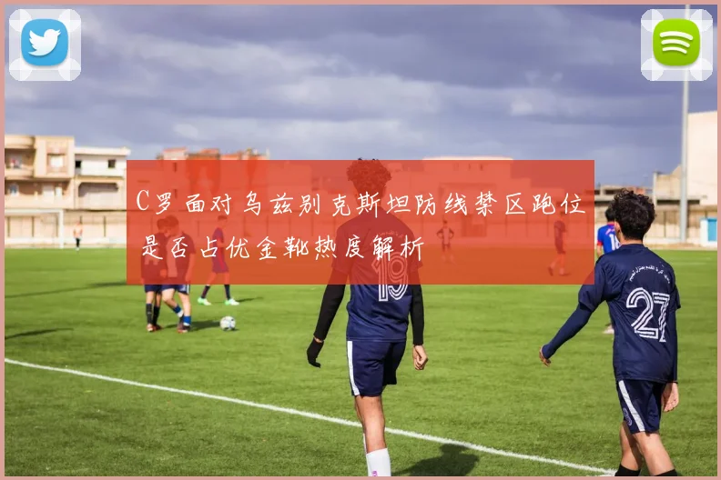 C罗面对乌兹别克斯坦防线禁区跑位是否占优金靴热度解析