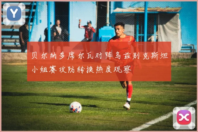 贝尔纳多席尔瓦对阵乌兹别克斯坦小组赛攻防转换热度观察