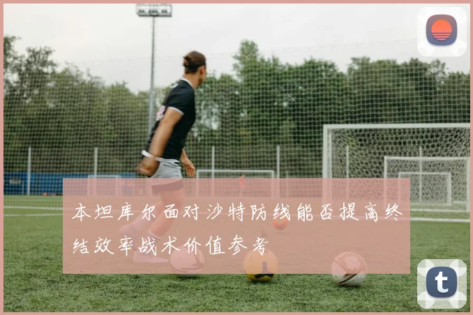 本坦库尔面对沙特防线能否提高终结效率战术价值参考