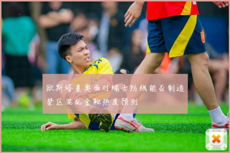 欧斯塔基奥面对瑞士防线能否制造禁区混乱金靴热度预测
