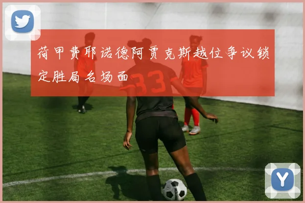 荷甲费耶诺德阿贾克斯越位争议锁定胜局名场面